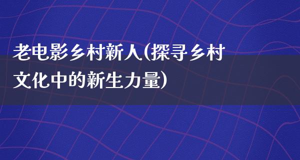 老电影乡村新人(探寻乡村文化中的新生力量)