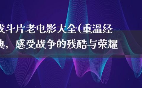 战斗片老电影大全(重温经典，感受战争的残酷与荣耀)