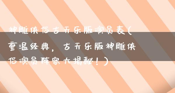 神雕侠侣古天乐版演员表(重温经典，古天乐版神雕侠侣演员阵容大揭秘！)