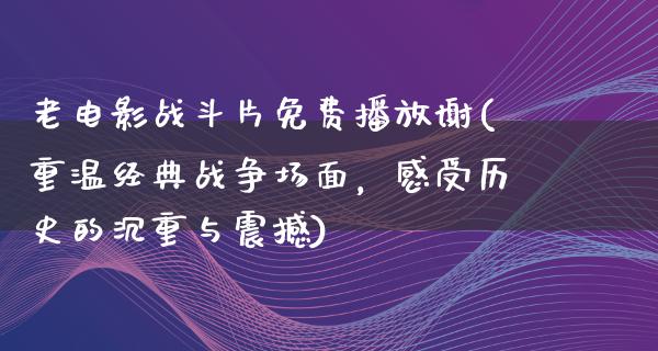 老电影战斗片免费播放谢(重温经典战争场面，感受历史的沉重与震撼)