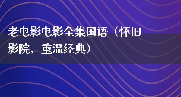 老电影电影全集国语（怀旧影院，重温经典）