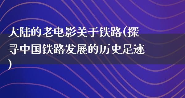 大陆的老电影关于铁路(探寻中国铁路发展的历史足迹)