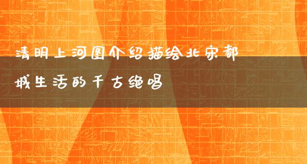 清明上河图介绍描绘北宋都城生活的千古绝唱