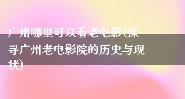 广州哪里可以看老电影(探寻广州老电影院的历史与现状)