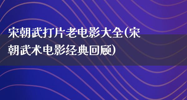 宋朝武打片老电影大全(宋朝武术电影经典回顾)