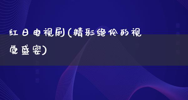 红日电视剧(精彩绝伦的视觉盛宴)