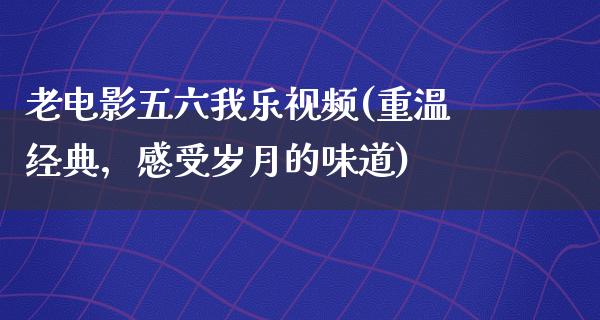 老电影五六我乐视频(重温经典，感受岁月的味道)