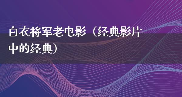 白衣将军老电影（经典影片中的经典）