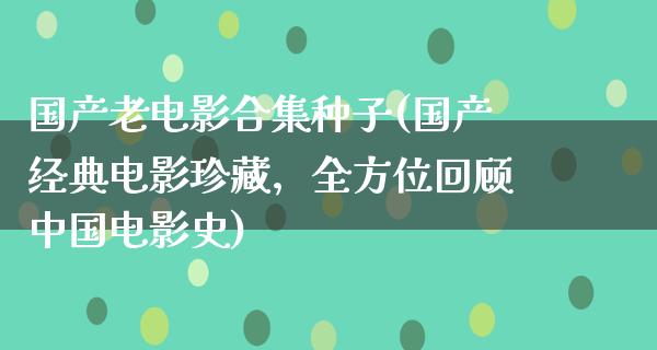 国产老电影合集种子(国产经典电影珍藏，全方位回顾中国电影史)