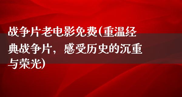 战争片老电影免费(重温经典战争片，感受历史的沉重与荣光)