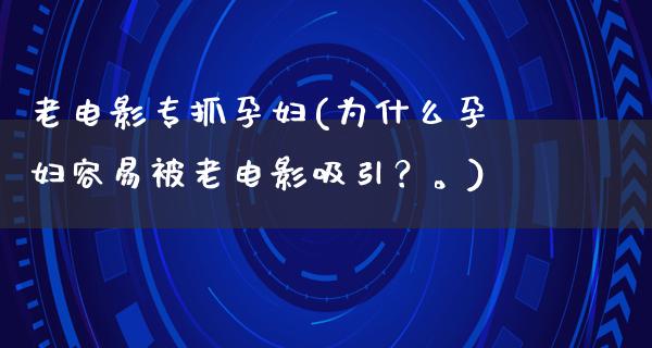 老电影专抓孕妇(为什么孕妇容易被老电影吸引？。)