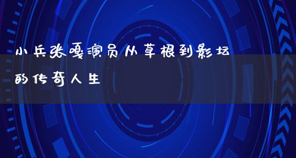 小兵张嘎演员从草根到影坛的传奇人生