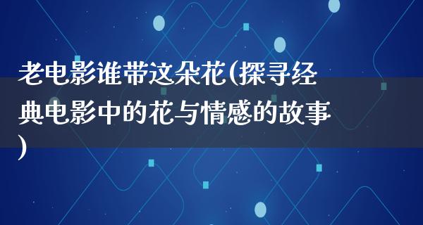 老电影谁带这朵花(探寻经典电影中的花与情感的故事)