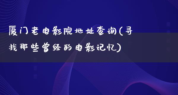 厦门老电影院地址查询(寻找那些曾经的电影记忆)