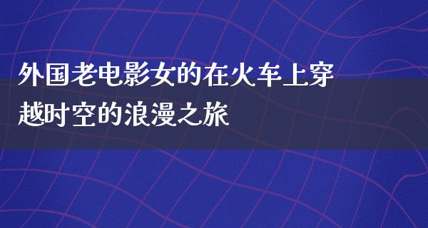 外国老电影女的在火车上穿越时空的浪漫之旅