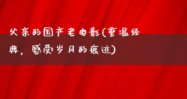 父亲的国产老电影(重温经典，感受岁月的痕迹)